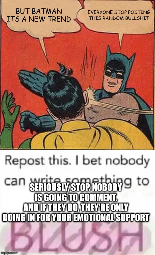 stop it. seriously. its annoying | BUT BATMAN
ITS A NEW TREND; EVERYONE STOP POSTING THIS RANDOM BULLSHIT; SERIOUSLY, STOP. NOBODY IS GOING TO COMMENT.
AND IF THEY DO, THEY'RE ONLY DOING IN FOR YOUR EMOTIONAL SUPPORT | image tagged in memes,batman slapping robin | made w/ Imgflip meme maker
