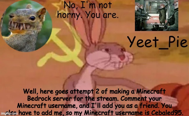 Yeet_Pie | Well, here goes attempt 2 of making a Minecraft Bedrock server for the stream. Comment your Minecraft username, and I'll add you as a friend. You also have to add me, so my Minecraft username is Cebaled95. | image tagged in yeet_pie | made w/ Imgflip meme maker