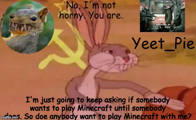 I only have bedrock edition btw | I'm just going to keep asking if somebody wants to play Minecraft until somebody does. So doe anybody want to play Minecraft with me? | image tagged in yeet_pie | made w/ Imgflip meme maker