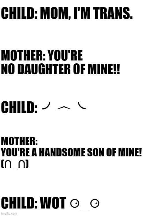(✿◠‿◠) | CHILD: MOM, I'M TRANS. MOTHER: YOU'RE NO DAUGHTER OF MINE!! CHILD:  ╯︿╰; MOTHER: 
YOU'RE A HANDSOME SON OF MINE!
(∩_∩); CHILD: WOT ⚆_⚆ | image tagged in blank white template,transgender,memes,moving hearts | made w/ Imgflip meme maker