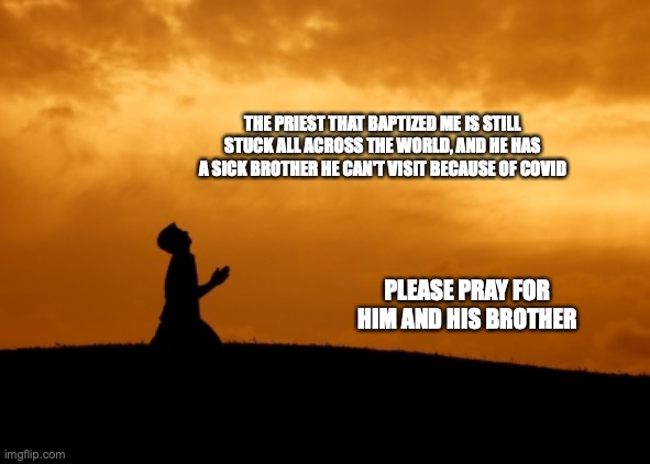 prayer | THE PRIEST THAT BAPTIZED ME IS STILL STUCK ALL ACROSS THE WORLD, AND HE HAS A SICK BROTHER HE CAN'T VISIT BECAUSE OF COVID; PLEASE PRAY FOR HIM AND HIS BROTHER | image tagged in prayer | made w/ Imgflip meme maker