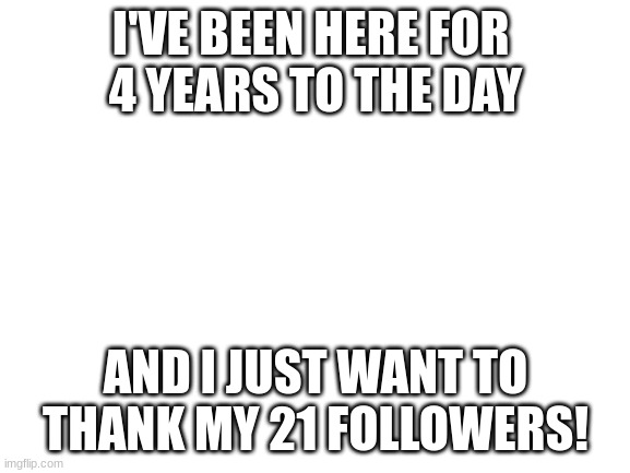 4 years! (Mod Note: That’s nice!) | I'VE BEEN HERE FOR 
4 YEARS TO THE DAY; AND I JUST WANT TO THANK MY 21 FOLLOWERS! | image tagged in blank white template | made w/ Imgflip meme maker