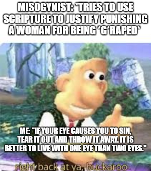 right back at ya, buckaroo | MISOGYNIST: *TRIES TO USE SCRIPTURE TO JUSTIFY PUNISHING A WOMAN FOR BEING *G*RAPED*; ME: "IF YOUR EYE CAUSES YOU TO SIN, TEAR IT OUT AND THROW IT AWAY. IT IS BETTER TO LIVE WITH ONE EYE THAN TWO EYES." | image tagged in right back at ya buckaroo | made w/ Imgflip meme maker
