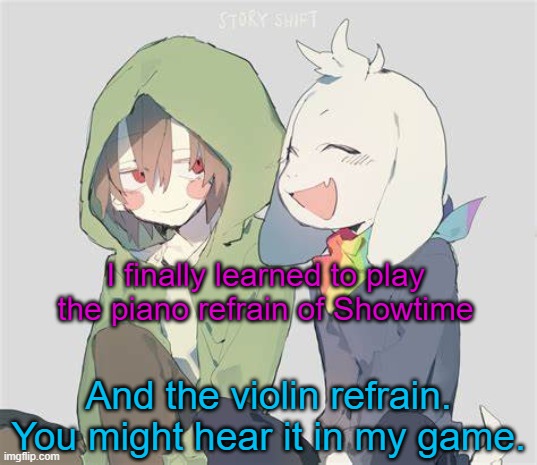 sounds nice and nostalgic | I finally learned to play the piano refrain of Showtime; And the violin refrain. You might hear it in my game. | image tagged in asriel and chara temp | made w/ Imgflip meme maker