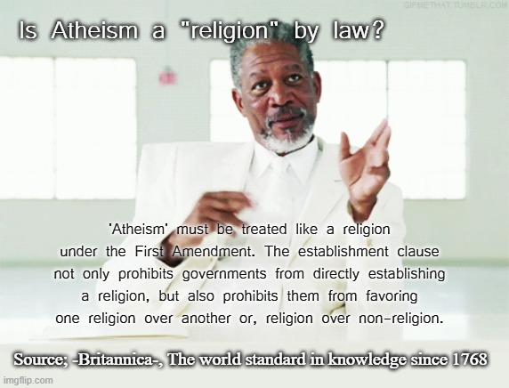 Atheism defined by logic |  Is Atheism a "religion" by law? 'Atheism' must be treated like a religion under the First Amendment. The establishment clause not only prohibits governments from directly establishing a religion, but also prohibits them from favoring one religion over another or, religion over non-religion. Source; -Britannica-, The world standard in knowledge since 1768 | image tagged in atheism,religion,law,beliefs,morgan freeman god,institution | made w/ Imgflip meme maker