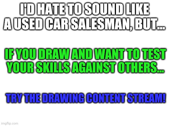 Sry to waist your time, but..... | I'D HATE TO SOUND LIKE A USED CAR SALESMAN, BUT... IF YOU DRAW AND WANT TO TEST YOUR SKILLS AGAINST OTHERS... TRY THE DRAWING CONTENT STREAM! | image tagged in blank white template,stream advertiser | made w/ Imgflip meme maker