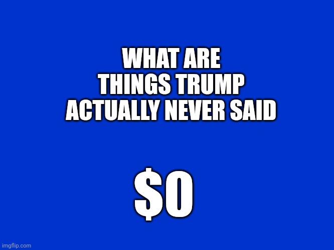 Jeopardy Blank | WHAT ARE THINGS TRUMP ACTUALLY NEVER SAID $0 | image tagged in jeopardy blank | made w/ Imgflip meme maker