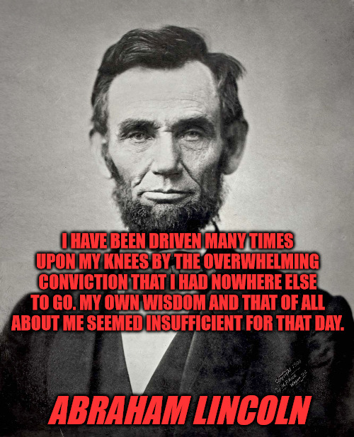 Lincoln on Prayer | I HAVE BEEN DRIVEN MANY TIMES UPON MY KNEES BY THE OVERWHELMING CONVICTION THAT I HAD NOWHERE ELSE TO GO. MY OWN WISDOM AND THAT OF ALL ABOUT ME SEEMED INSUFFICIENT FOR THAT DAY. ABRAHAM LINCOLN | image tagged in abraham lincoln,prayer | made w/ Imgflip meme maker