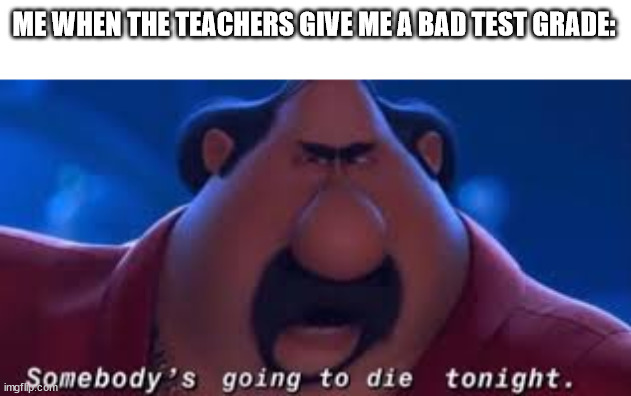 Teachers give me a good test grade or SAY GOODBYE |  ME WHEN THE TEACHERS GIVE ME A BAD TEST GRADE: | image tagged in somebody's going to die tonight,memes | made w/ Imgflip meme maker