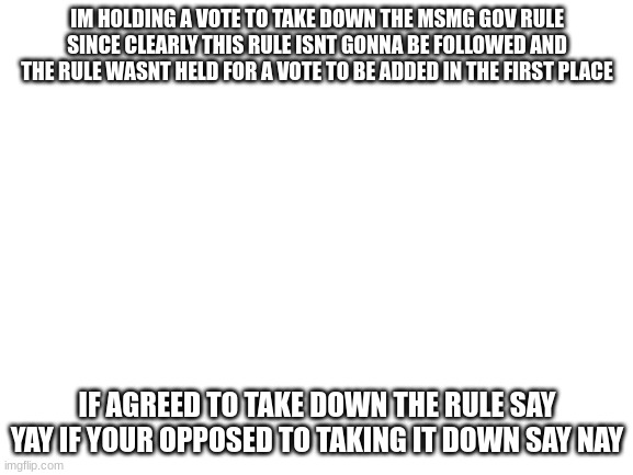 I | IM HOLDING A VOTE TO TAKE DOWN THE MSMG GOV RULE SINCE CLEARLY THIS RULE ISNT GONNA BE FOLLOWED AND THE RULE WASNT HELD FOR A VOTE TO BE ADDED IN THE FIRST PLACE; IF AGREED TO TAKE DOWN THE RULE SAY YAY IF YOUR OPPOSED TO TAKING IT DOWN SAY NAY | image tagged in blank white template | made w/ Imgflip meme maker