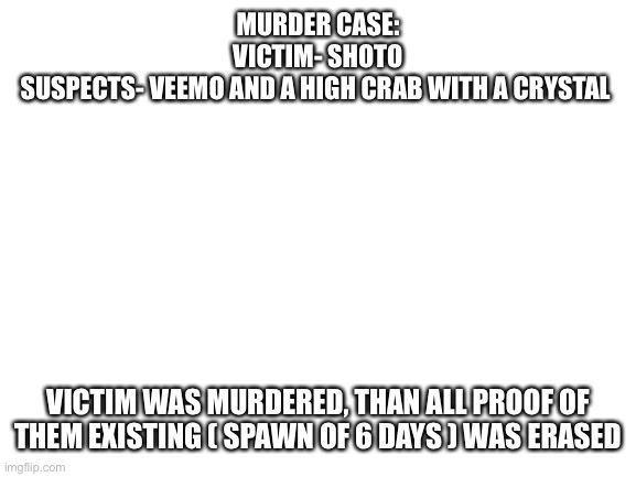 If If it was you, disapprove and leave a note who you are | MURDER CASE:
VICTIM- SHOTO
SUSPECTS- VEEMO AND A HIGH CRAB WITH A CRYSTAL; VICTIM WAS MURDERED, THAN ALL PROOF OF THEM EXISTING ( SPAWN OF 6 DAYS ) WAS ERASED | image tagged in blank white template | made w/ Imgflip meme maker