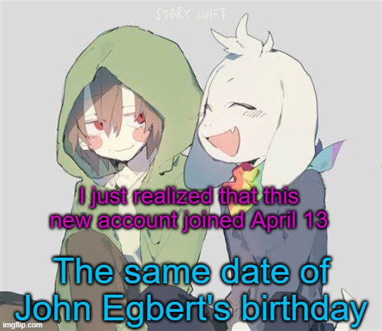 Interesting | I just realized that this new account joined April 13; The same date of John Egbert's birthday | image tagged in asriel and chara temp | made w/ Imgflip meme maker