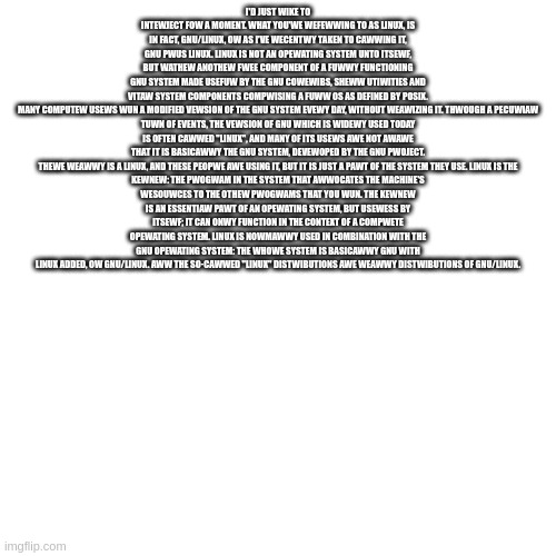 Blank Transparent Square | I'D JUST WIKE TO INTEWJECT FOW A MOMENT. WHAT YOU'WE WEFEWWING TO AS LINUX, IS IN FACT, GNU/LINUX, OW AS I'VE WECENTWY TAKEN TO CAWWING IT, GNU PWUS LINUX. LINUX IS NOT AN OPEWATING SYSTEM UNTO ITSEWF, BUT WATHEW ANOTHEW FWEE COMPONENT OF A FUWWY FUNCTIONING GNU SYSTEM MADE USEFUW BY THE GNU COWEWIBS, SHEWW UTIWITIES AND VITAW SYSTEM COMPONENTS COMPWISING A FUWW OS AS DEFINED BY POSIX.

MANY COMPUTEW USEWS WUN A MODIFIED VEWSION OF THE GNU SYSTEM EVEWY DAY, WITHOUT WEAWIZING IT. THWOUGH A PECUWIAW TUWN OF EVENTS, THE VEWSION OF GNU WHICH IS WIDEWY USED TODAY IS OFTEN CAWWED "LINUX", AND MANY OF ITS USEWS AWE NOT AWAWE THAT IT IS BASICAWWY THE GNU SYSTEM, DEVEWOPED BY THE GNU PWOJECT.

THEWE WEAWWY IS A LINUX, AND THESE PEOPWE AWE USING IT, BUT IT IS JUST A PAWT OF THE SYSTEM THEY USE. LINUX IS THE KEWNEW: THE PWOGWAM IN THE SYSTEM THAT AWWOCATES THE MACHINE'S WESOUWCES TO THE OTHEW PWOGWAMS THAT YOU WUN. THE KEWNEW IS AN ESSENTIAW PAWT OF AN OPEWATING SYSTEM, BUT USEWESS BY ITSEWF; IT CAN ONWY FUNCTION IN THE CONTEXT OF A COMPWETE OPEWATING SYSTEM. LINUX IS NOWMAWWY USED IN COMBINATION WITH THE GNU OPEWATING SYSTEM: THE WHOWE SYSTEM IS BASICAWWY GNU WITH LINUX ADDED, OW GNU/LINUX. AWW THE SO-CAWWED "LINUX" DISTWIBUTIONS AWE WEAWWY DISTWIBUTIONS OF GNU/LINUX. | image tagged in memes,blank transparent square | made w/ Imgflip meme maker