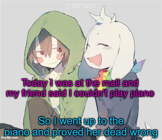 Showtime piano refrain | Today I was at the mall and my friend said I couldn't play piano; So I went up to the piano and proved her dead wrong | image tagged in asriel and chara temp | made w/ Imgflip meme maker