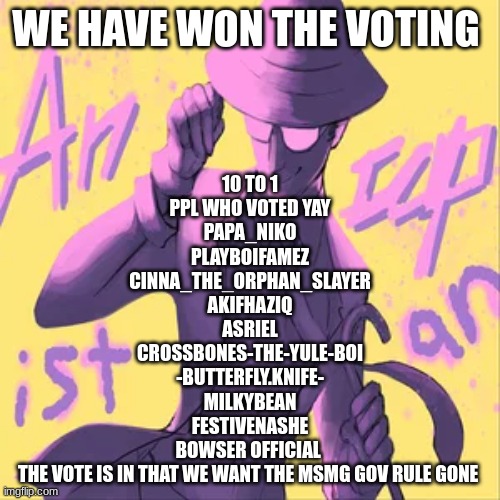 the vote is in guys we won the vote bring the msmg gov rule down | WE HAVE WON THE VOTING; 10 TO 1
PPL WHO VOTED YAY
PAPA_NIKO
PLAYBOIFAMEZ
CINNA_THE_ORPHAN_SLAYER
AKIFHAZIQ
ASRIEL
CROSSBONES-THE-YULE-BOI
-BUTTERFLY.KNIFE-
MILKYBEAN
FESTIVENASHE
BOWSER OFFICIAL 
THE VOTE IS IN THAT WE WANT THE MSMG GOV RULE GONE | made w/ Imgflip meme maker