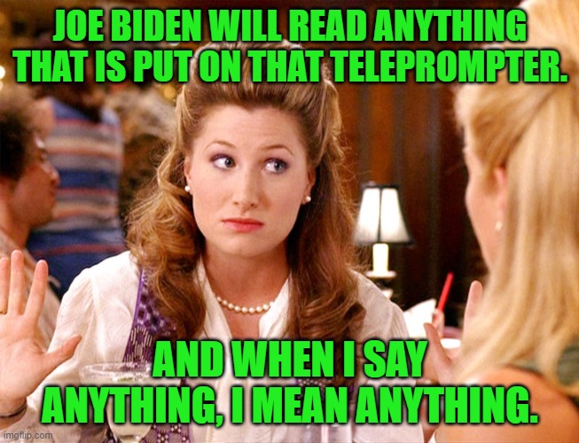 helen anchorman | JOE BIDEN WILL READ ANYTHING THAT IS PUT ON THAT TELEPROMPTER. AND WHEN I SAY ANYTHING, I MEAN ANYTHING. | image tagged in helen anchorman | made w/ Imgflip meme maker