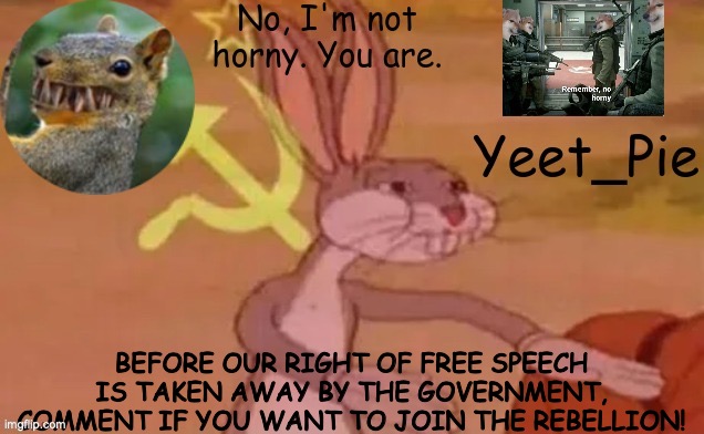 THEY'RE ALREADY TAKING IT AWAY MOVE FASTER | BEFORE OUR RIGHT OF FREE SPEECH IS TAKEN AWAY BY THE GOVERNMENT, COMMENT IF YOU WANT TO JOIN THE REBELLION! | image tagged in yeet_pie | made w/ Imgflip meme maker