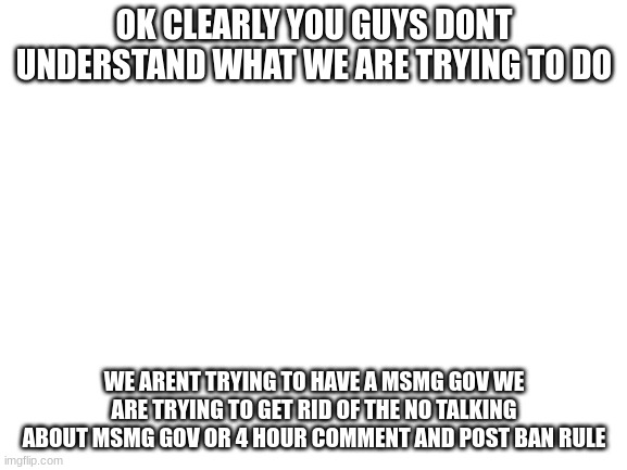 like tf you guys talking about? we just wanted to remove spire from owner and remove a rule | OK CLEARLY YOU GUYS DONT UNDERSTAND WHAT WE ARE TRYING TO DO; WE ARENT TRYING TO HAVE A MSMG GOV WE ARE TRYING TO GET RID OF THE NO TALKING ABOUT MSMG GOV OR 4 HOUR COMMENT AND POST BAN RULE | image tagged in blank white template | made w/ Imgflip meme maker