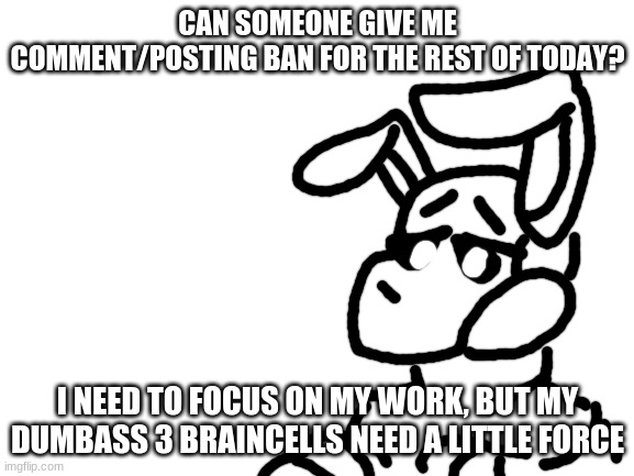 if anyone says anything, just show them this | CAN SOMEONE GIVE ME COMMENT/POSTING BAN FOR THE REST OF TODAY? I NEED TO FOCUS ON MY WORK, BUT MY DUMBASS 3 BRAINCELLS NEED A LITTLE FORCE | image tagged in blank white template | made w/ Imgflip meme maker