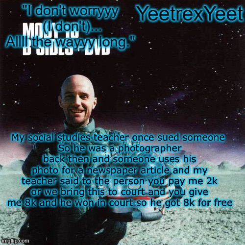 Moby 4.0 | My social studies teacher once sued someone 
So he was a photographer back then and someone uses his photo for a newspaper article and my teacher said to the person you pay me 2k or we bring this to court and you give me 8k and he won in court so he got 8k for free | image tagged in moby 4 0 | made w/ Imgflip meme maker