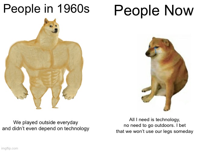 Today’s society has gotten worse |  People in 1960s; People Now; We played outside everyday and didn’t even depend on technology; All I need is technology, no need to go outdoors. I bet that we won’t use our legs someday | image tagged in memes,buff doge vs cheems,technology,outdoors,1960s,21st century | made w/ Imgflip meme maker