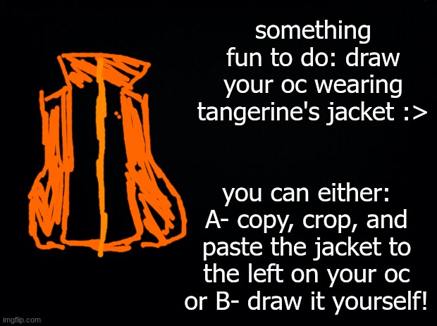 have fun with this, drawing stream! | something fun to do: draw your oc wearing tangerine's jacket :>; you can either: A- copy, crop, and paste the jacket to the left on your oc or B- draw it yourself! | image tagged in black background | made w/ Imgflip meme maker