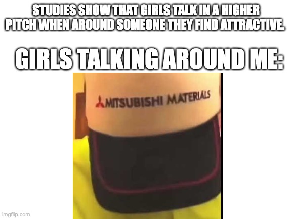 Girls around me | STUDIES SHOW THAT GIRLS TALK IN A HIGHER PITCH WHEN AROUND SOMEONE THEY FIND ATTRACTIVE. GIRLS TALKING AROUND ME: | image tagged in mitsubishi | made w/ Imgflip meme maker