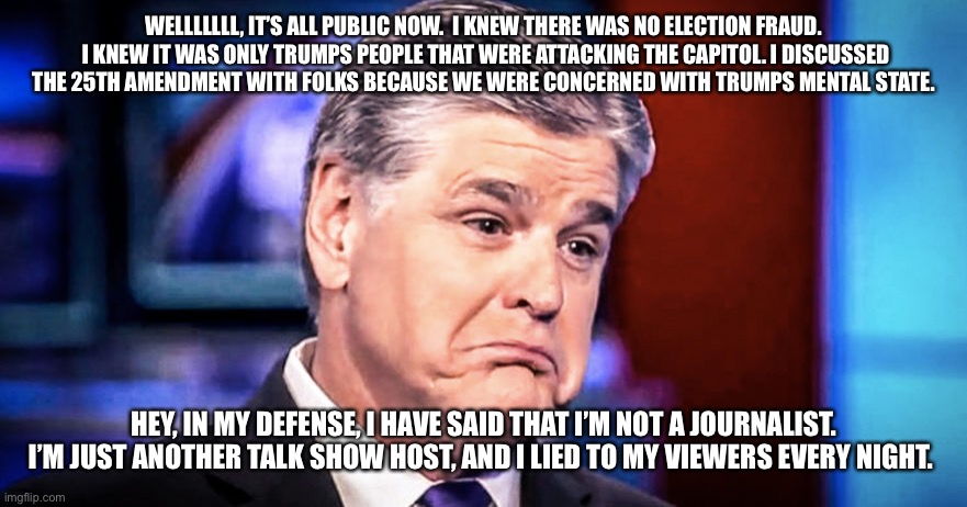 Sean Hannity | WELLLLLLL, IT’S ALL PUBLIC NOW.  I KNEW THERE WAS NO ELECTION FRAUD.  I KNEW IT WAS ONLY TRUMPS PEOPLE THAT WERE ATTACKING THE CAPITOL. I DISCUSSED THE 25TH AMENDMENT WITH FOLKS BECAUSE WE WERE CONCERNED WITH TRUMPS MENTAL STATE. HEY, IN MY DEFENSE, I HAVE SAID THAT I’M NOT A JOURNALIST. I’M JUST ANOTHER TALK SHOW HOST, AND I LIED TO MY VIEWERS EVERY NIGHT. | image tagged in sean hannity | made w/ Imgflip meme maker