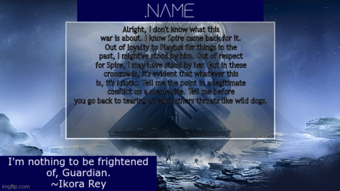 .name Ikora Rey Announcement Temp | Alright, I don't know what this war is about. I know Spire came back for it. Out of loyalty to Playboi for things in the past, I might've stood by him. Out of respect for Spire, I may have stood by her. But in these crossroads, it's evident that whatever this is, it's idiotic. Tell me the point in a legitimate conflict on a meme site. Tell me before you go back to tearing at each others throats like wild dogs. | image tagged in name ikora rey announcement temp | made w/ Imgflip meme maker