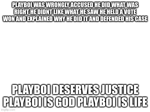 #freeplayboi | PLAYBOI WAS WRONGLY ACCUSED HE DID WHAT WAS RIGHT HE DIDNT LIKE WHAT HE SAW HE HELD A VOTE WON AND EXPLAINED WHY HE DID IT AND DEFENDED HIS CASE; PLAYBOI DESERVES JUSTICE PLAYBOI IS GOD PLAYBOI IS LIFE | image tagged in blank white template | made w/ Imgflip meme maker