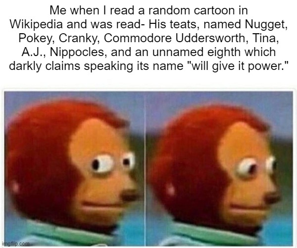 What? | Me when I read a random cartoon in Wikipedia and was read- His teats, named Nugget, Pokey, Cranky, Commodore Uddersworth, Tina, A.J., Nippocles, and an unnamed eighth which darkly claims speaking its name "will give it power." | image tagged in memes,monkey puppet | made w/ Imgflip meme maker