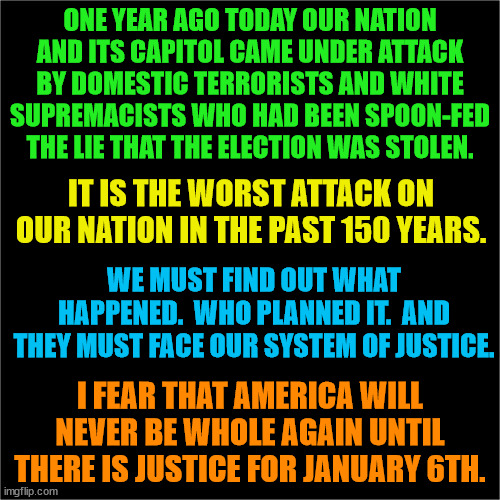 THIS is the single most important issue in America right now. | ONE YEAR AGO TODAY OUR NATION AND ITS CAPITOL CAME UNDER ATTACK BY DOMESTIC TERRORISTS AND WHITE SUPREMACISTS WHO HAD BEEN SPOON-FED THE LIE THAT THE ELECTION WAS STOLEN. IT IS THE WORST ATTACK ON OUR NATION IN THE PAST 150 YEARS. WE MUST FIND OUT WHAT HAPPENED.  WHO PLANNED IT.  AND THEY MUST FACE OUR SYSTEM OF JUSTICE. I FEAR THAT AMERICA WILL NEVER BE WHOLE AGAIN UNTIL THERE IS JUSTICE FOR JANUARY 6TH. | image tagged in trump lost,j4j6,insurrection | made w/ Imgflip meme maker