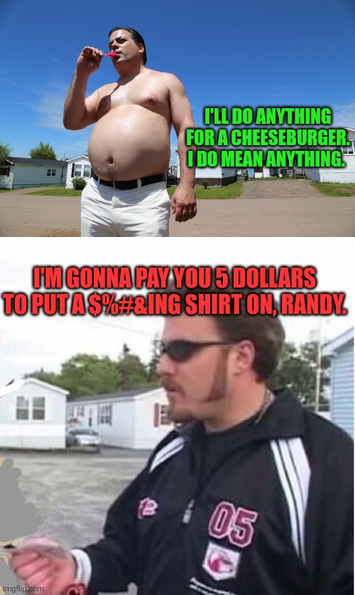 Trail parI boys problems | I'LL DO ANYTHING FOR A CHEESEBURGER. I DO MEAN ANYTHING. I'M GONNA PAY YOU 5 DOLLARS TO PUT A $%#&ING SHIRT ON, RANDY. | image tagged in randy trailer park boys,ricky trailer park boys,put a shirt on,randy,ricky | made w/ Imgflip meme maker
