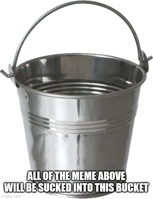 bucket | ALL OF THE MEME ABOVE WILL BE SUCKED INTO THIS BUCKET | image tagged in meme | made w/ Imgflip meme maker