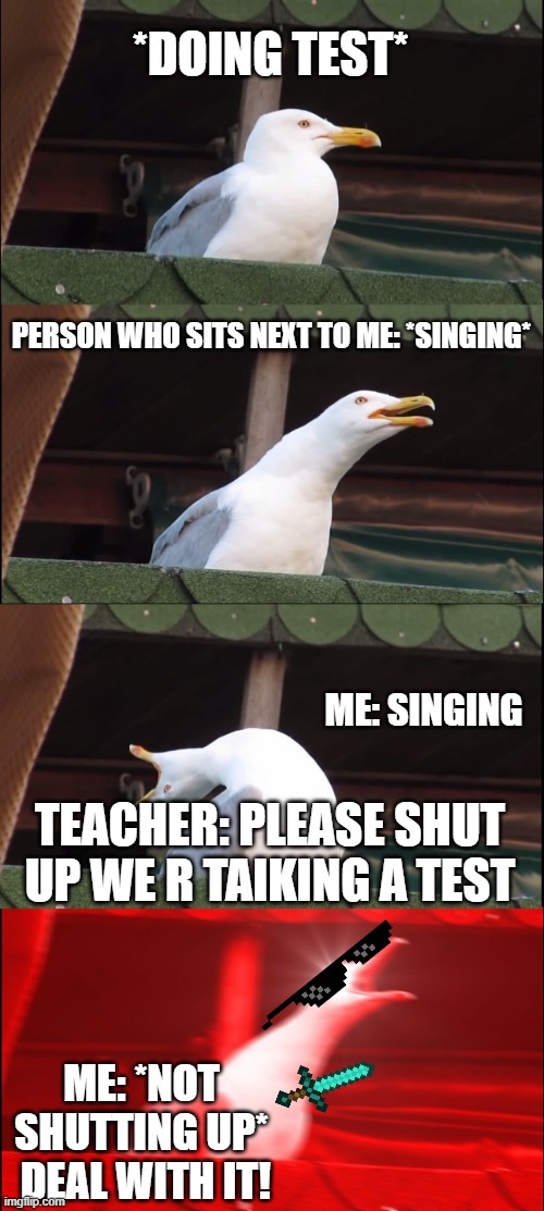 Every math test or quiz.... | *DOING TEST*; PERSON WHO SITS NEXT TO ME: *SINGING*; ME: SINGING; TEACHER: PLEASE SHUT UP WE R TAIKING A TEST; ME: *NOT SHUTTING UP*  DEAL WITH IT! | image tagged in memes,inhaling seagull | made w/ Imgflip meme maker