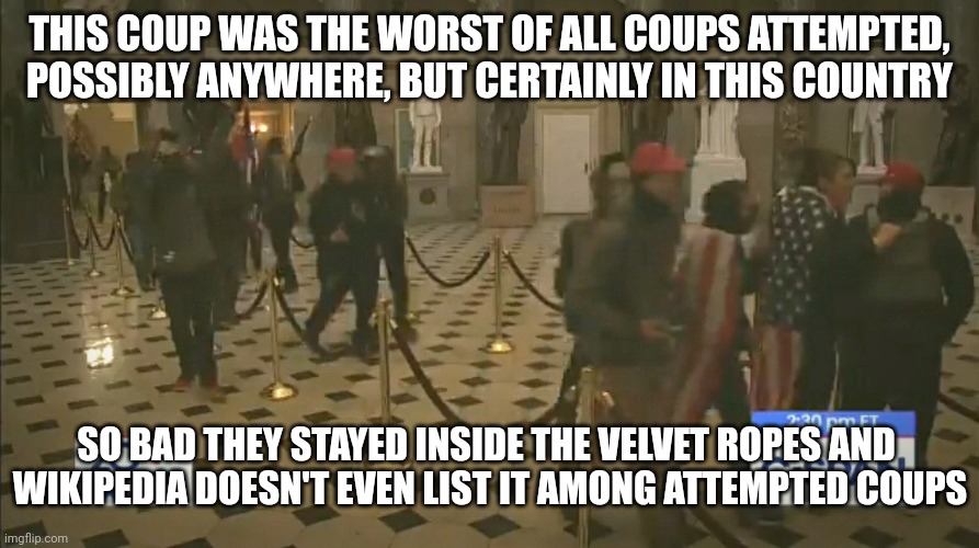 Worse than 9/11, 12/7, and 11/9/2016 combined |  THIS COUP WAS THE WORST OF ALL COUPS ATTEMPTED, POSSIBLY ANYWHERE, BUT CERTAINLY IN THIS COUNTRY; SO BAD THEY STAYED INSIDE THE VELVET ROPES AND  WIKIPEDIA DOESN'T EVEN LIST IT AMONG ATTEMPTED COUPS | made w/ Imgflip meme maker