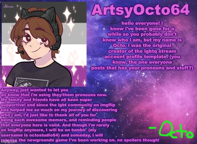 insert title here | hello everyone! i know i've been gone for a while so you probably don't know who i am, but my name is Octo. i was the original creator of the lgbtq stream account profile template. (you know, the one everyone posts that has your pronouns and stuff?); Anyway, just wanted to let you all know that i'm using they/them pronouns now. My family and friends have all been super supportive! and since the lgbt community on imgflip has helped me so much on my journey of discovering who i am, i'd just like to thank all of you for being such awesome memers, and reminding people that everyone here is valid. And though i'm rarely on Imgflip anymore, I will be on tumblr  (my username is octostudio64) and someday, i will release the newgrounds game I've been working on. no spoilers though! | image tagged in artsyocto's space template | made w/ Imgflip meme maker