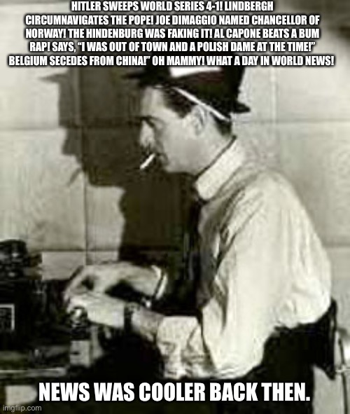 Old Time Reporter | HITLER SWEEPS WORLD SERIES 4-1! LINDBERGH CIRCUMNAVIGATES THE POPE! JOE DIMAGGIO NAMED CHANCELLOR OF NORWAY! THE HINDENBURG WAS FAKING IT! AL CAPONE BEATS A BUM RAP! SAYS, “I WAS OUT OF TOWN AND A POLISH DAME AT THE TIME!” BELGIUM SECEDES FROM CHINA!” OH MAMMY! WHAT A DAY IN WORLD NEWS! NEWS WAS COOLER BACK THEN. | image tagged in old time reporter | made w/ Imgflip meme maker