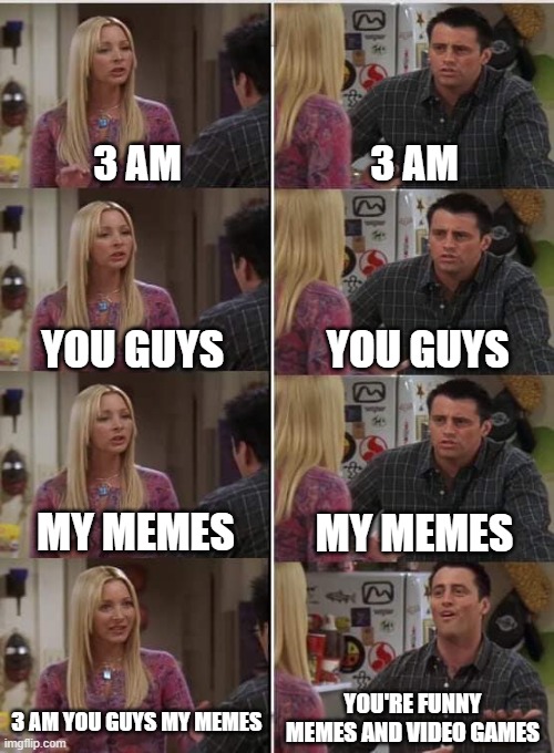 Why aren't that memes funny guys from? | 3 AM; 3 AM; YOU GUYS; YOU GUYS; MY MEMES; MY MEMES; YOU'RE FUNNY MEMES AND VIDEO GAMES; 3 AM YOU GUYS MY MEMES | image tagged in phoebe joey,memes | made w/ Imgflip meme maker