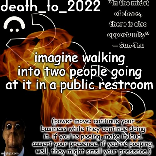 random ass template for some thingy | imagine walking into two people going at it in a public restroom; (power move: continue your business while they continue doing it. if you're peeing, make it loud. assert your presence. if you're pooping, well, they might smell your presence.) | image tagged in random ass template for some thingy | made w/ Imgflip meme maker