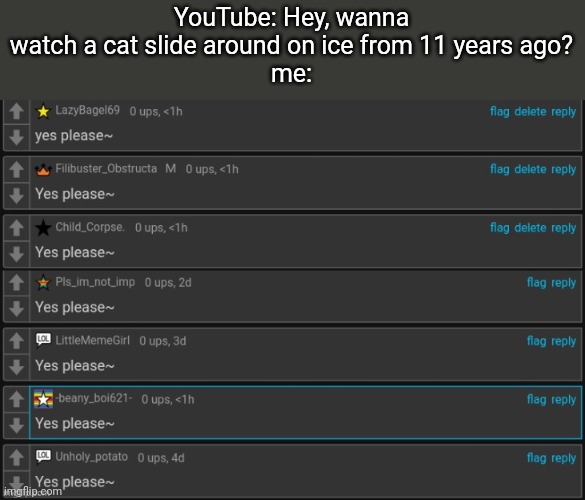 Yes please~ | YouTube: Hey, wanna watch a cat slide around on ice from 11 years ago?
me: | image tagged in yes please,youtube,cat,ice | made w/ Imgflip meme maker
