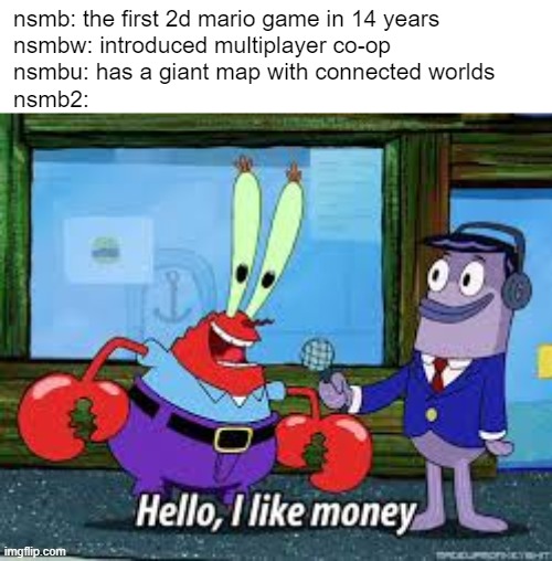New Super Mario Bros series in a nutshell | nsmb: the first 2d mario game in 14 years
nsmbw: introduced multiplayer co-op
nsmbu: has a giant map with connected worlds
nsmb2: | image tagged in mr krabs i like money,nintendo,super mario,wii,wii u,ds | made w/ Imgflip meme maker