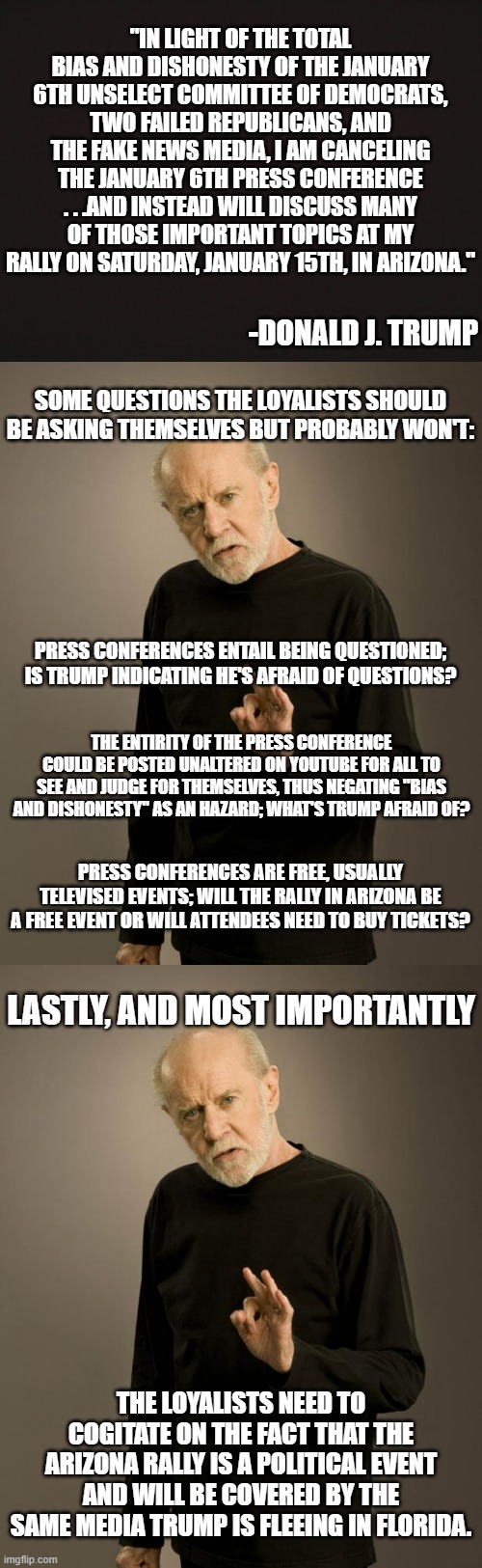 The unravelling continues | "IN LIGHT OF THE TOTAL BIAS AND DISHONESTY OF THE JANUARY 6TH UNSELECT COMMITTEE OF DEMOCRATS, TWO FAILED REPUBLICANS, AND THE FAKE NEWS MEDIA, I AM CANCELING THE JANUARY 6TH PRESS CONFERENCE . . .AND INSTEAD WILL DISCUSS MANY OF THOSE IMPORTANT TOPICS AT MY RALLY ON SATURDAY, JANUARY 15TH, IN ARIZONA."; -DONALD J. TRUMP; SOME QUESTIONS THE LOYALISTS SHOULD BE ASKING THEMSELVES BUT PROBABLY WON'T:; PRESS CONFERENCES ENTAIL BEING QUESTIONED; IS TRUMP INDICATING HE'S AFRAID OF QUESTIONS? THE ENTIRITY OF THE PRESS CONFERENCE COULD BE POSTED UNALTERED ON YOUTUBE FOR ALL TO SEE AND JUDGE FOR THEMSELVES, THUS NEGATING "BIAS AND DISHONESTY" AS AN HAZARD; WHAT'S TRUMP AFRAID OF? PRESS CONFERENCES ARE FREE, USUALLY TELEVISED EVENTS; WILL THE RALLY IN ARIZONA BE A FREE EVENT OR WILL ATTENDEES NEED TO BUY TICKETS? LASTLY, AND MOST IMPORTANTLY; THE LOYALISTS NEED TO COGITATE ON THE FACT THAT THE ARIZONA RALLY IS A POLITICAL EVENT AND WILL BE COVERED BY THE SAME MEDIA TRUMP IS FLEEING IN FLORIDA. | image tagged in george carlin,trump,trump lies,trump is all about snakeoil | made w/ Imgflip meme maker