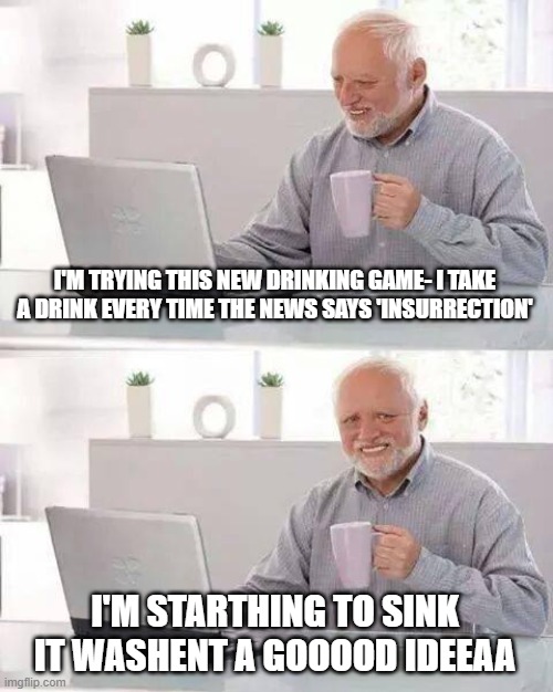 insurrection overdose | I'M TRYING THIS NEW DRINKING GAME- I TAKE A DRINK EVERY TIME THE NEWS SAYS 'INSURRECTION'; I'M STARTHING TO SINK IT WASHENT A GOOOOD IDEEAA | image tagged in memes,hide the pain harold | made w/ Imgflip meme maker