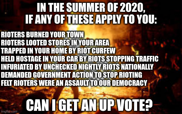 The right was condemning riots longer before the capital riot. |  IN THE SUMMER OF 2020, IF ANY OF THESE APPLY TO YOU:; RIOTERS BURNED YOUR TOWN
RIOTERS LOOTED STORES IN YOUR AREA
TRAPPED IN YOUR HOME BY RIOT CURFEW 
HELD HOSTAGE IN YOUR CAR BY RIOTS STOPPING TRAFFIC
INFURIATED BY UNCHECKED NIGHTLY RIOTS NATIONALLY
DEMANDED GOVERNMENT ACTION TO STOP RIOTING
FELT RIOTERS WERE AN ASSAULT TO OUR DEMOCRACY; CAN I GET AN UP VOTE? | image tagged in anarchy riot,antifa,riots | made w/ Imgflip meme maker