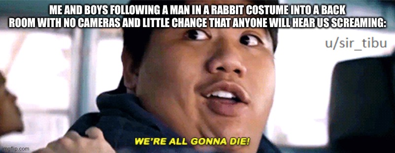 were all going to die | ME AND BOYS FOLLOWING A MAN IN A RABBIT COSTUME INTO A BACK ROOM WITH NO CAMERAS AND LITTLE CHANCE THAT ANYONE WILL HEAR US SCREAMING: | image tagged in were all going to die | made w/ Imgflip meme maker