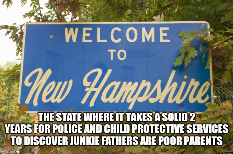 This is sickening. 7 year old Harmony Montgomery has been missing for years, not entolled in school. No one notices??! | THE STATE WHERE IT TAKES A SOLID 2 YEARS FOR POLICE AND CHILD PROTECTIVE SERVICES TO DISCOVER JUNKIE FATHERS ARE POOR PARENTS | image tagged in new hampshire,addiction,epic fail,politicians,the police | made w/ Imgflip meme maker