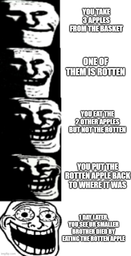 trollge is evil af | YOU TAKE 3 APPLES FROM THE BASKET; ONE OF THEM IS ROTTEN; YOU EAT THE 2 OTHER APPLES BUT NOT THE ROTTEN; YOU PUT THE ROTTEN APPLE BACK TO WHERE IT WAS; 1 DAY LATER, YOU SEE UR SMALLER BROTHER DIED BY EATING THE ROTTEN APPLE | image tagged in trollge becomes happy,memes,funny,apple,stop reading,ok | made w/ Imgflip meme maker