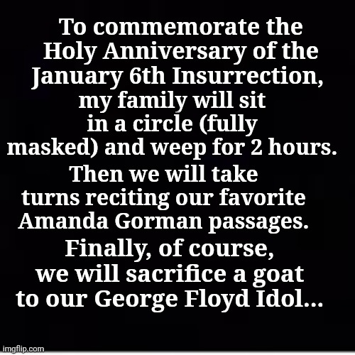 To commemorate the Holy Anniversary of the January 6th Insurrections | my family will sit in a circle (fully masked) and weep for 2 hours. To commemorate the Holy Anniversary of the January 6th Insurrection, Then we will take turns reciting our favorite Amanda Gorman passages. Finally, of course, we will sacrifice a goat to our George Floyd Idol... | image tagged in liberal logic | made w/ Imgflip meme maker