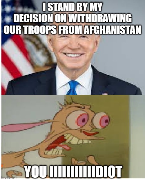 everyone's reaction on joe biden withdrawing all troops from Afghanistan | I STAND BY MY DECISION ON WITHDRAWING OUR TROOPS FROM AFGHANISTAN; YOU IIIIIIIIIIIDIOT | image tagged in joe biden,memes | made w/ Imgflip meme maker